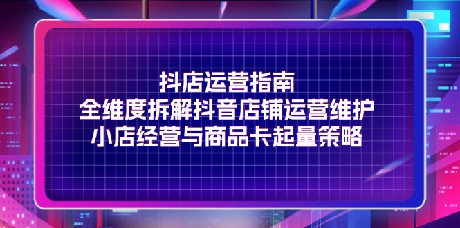 （11799期）抖店运营指南，全维度拆解抖音店铺运营维护，小店经营与商品卡起量策略-婷婷聊项目
