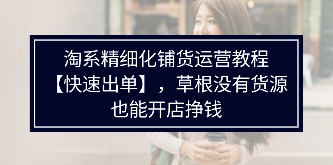 （11937期）淘系精细化铺货运营教程【快速出单】，草根没有货源，也能开店挣钱-婷婷聊项目