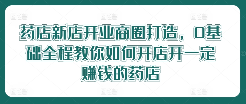 药店新店开业商圈打造，0基础全程教你如何开店开一定赚钱的药店-婷婷聊项目